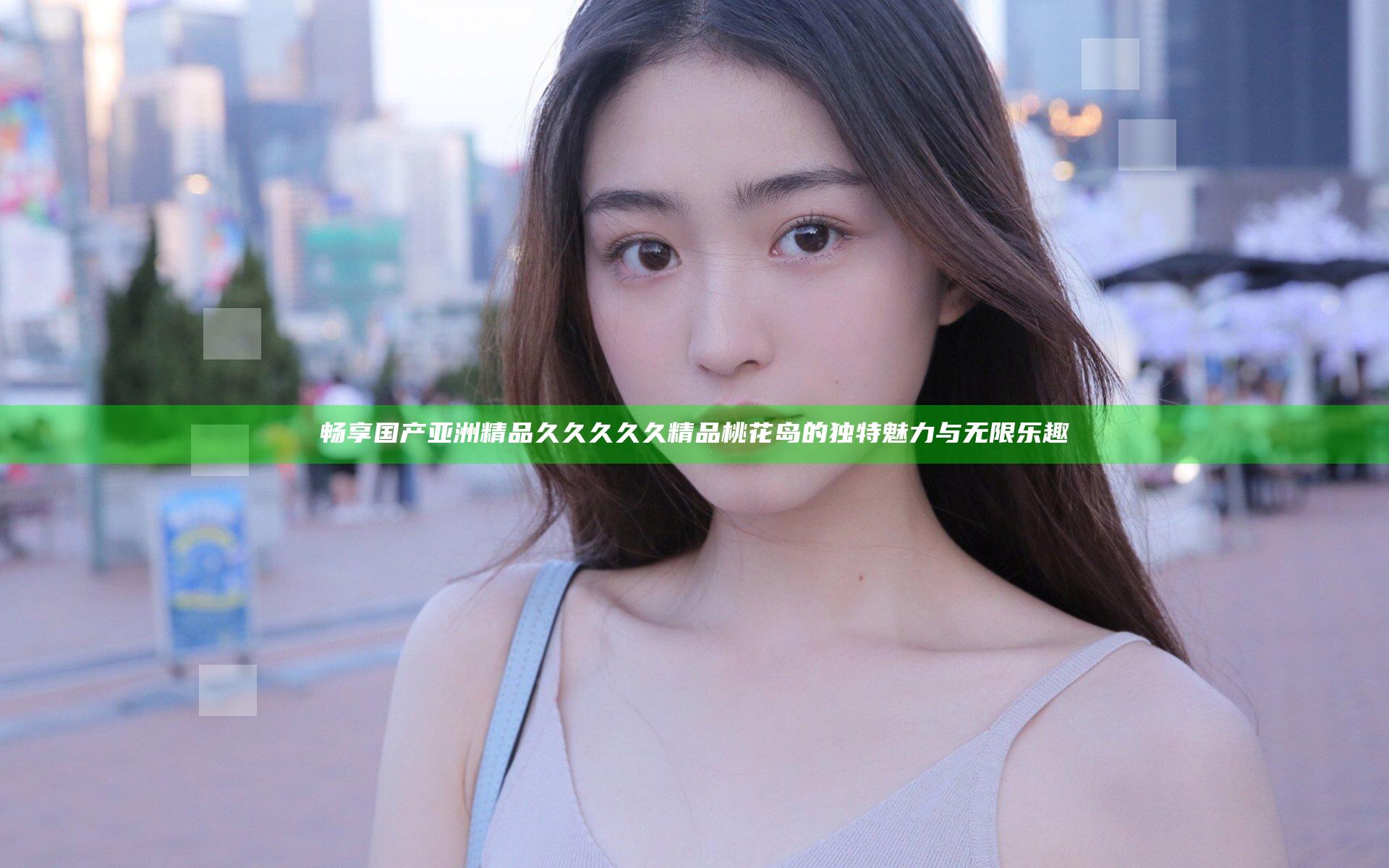 畅享国产亚洲精品久久久久久精品桃花岛的独特魅力与无限乐趣