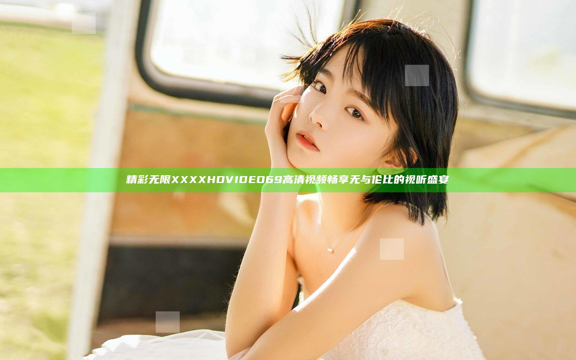 精彩无限 XXXX HD VIDEO 69 高清视频畅享无与伦比的视听盛宴
