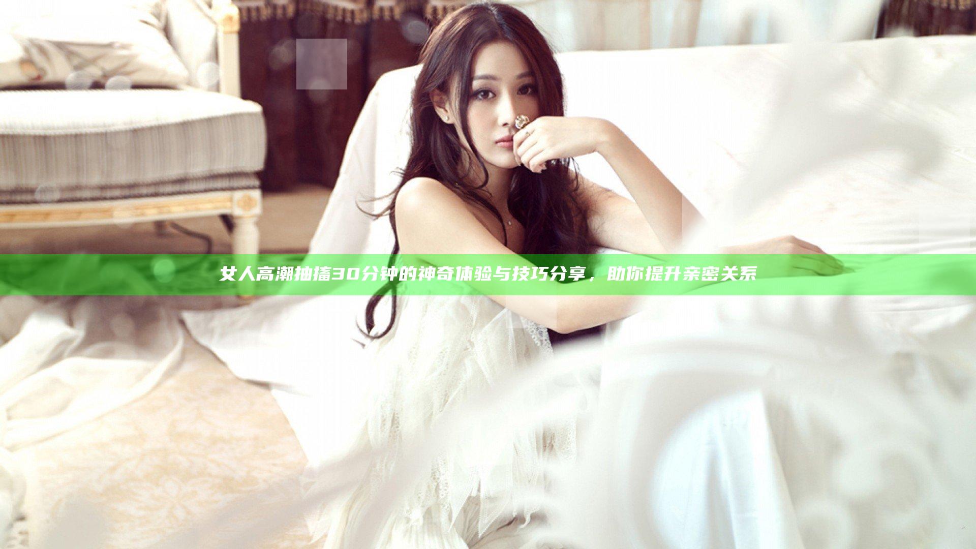 女人高潮抽搐30分钟的神奇体验与技巧分享，助你提升亲密关系