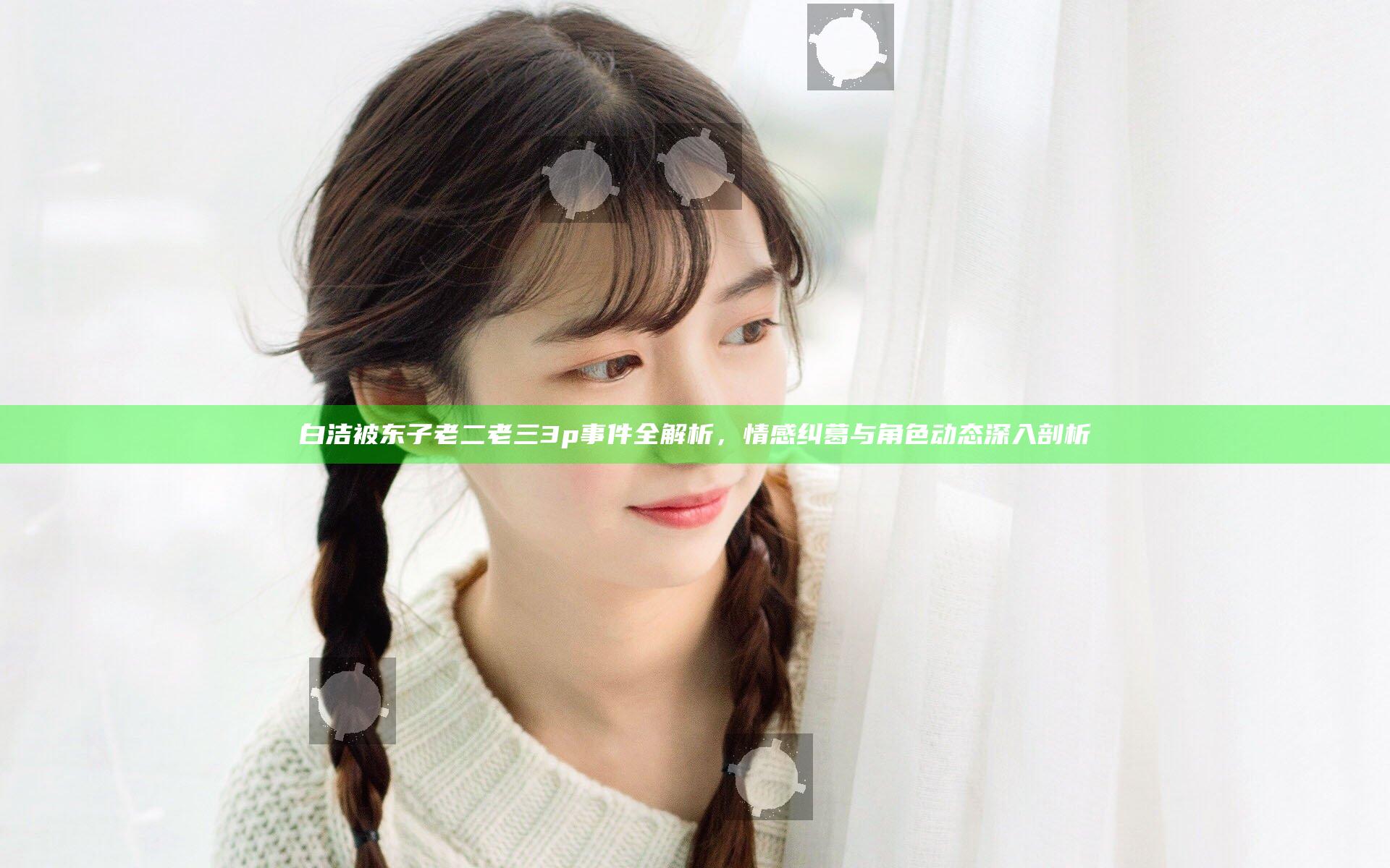 白洁被东子老二老三3p事件全解析，情感纠葛与角色动态深入剖析