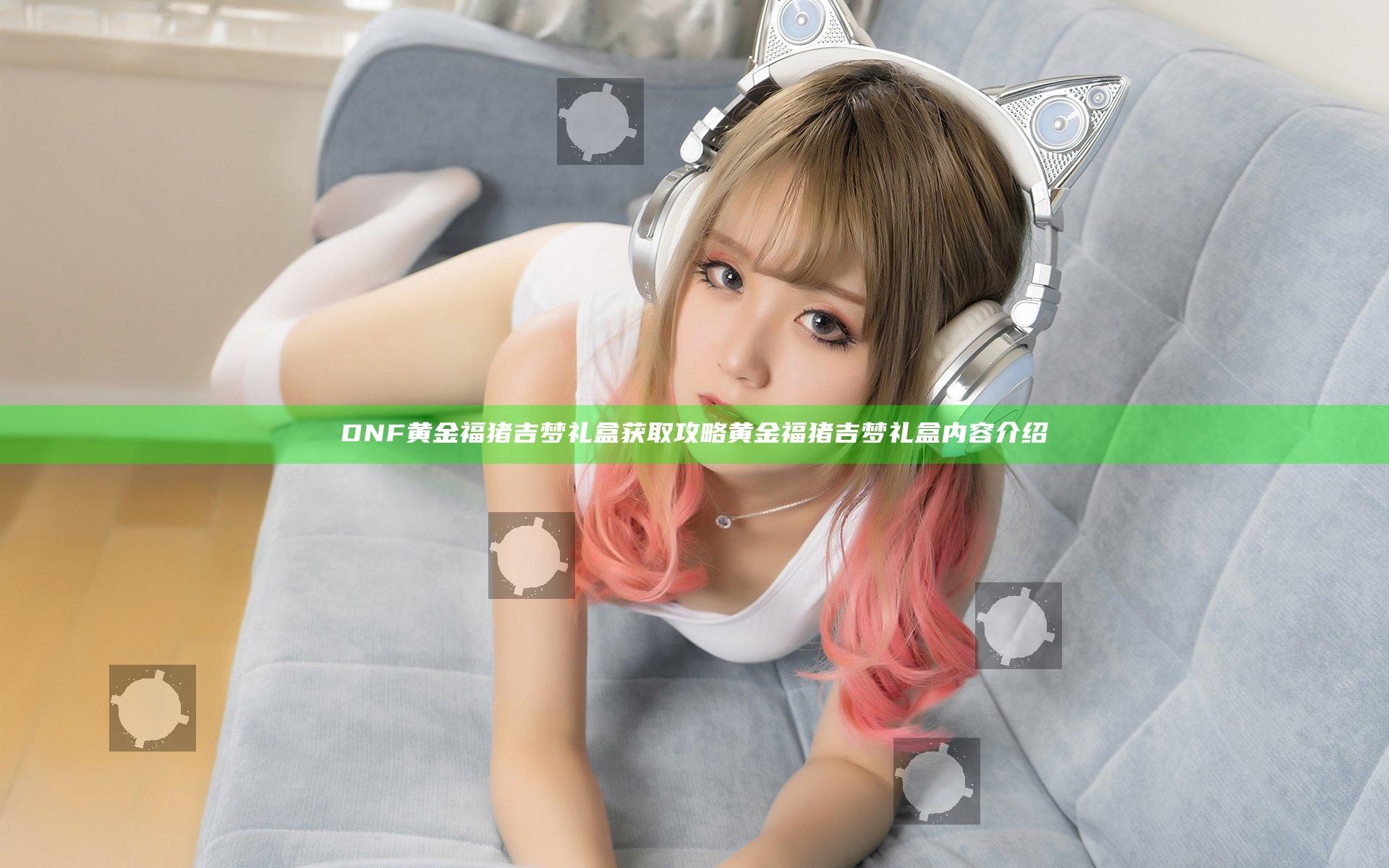 DNF黄金福猪吉梦礼盒获取攻略 黄金福猪吉梦礼盒内容介绍