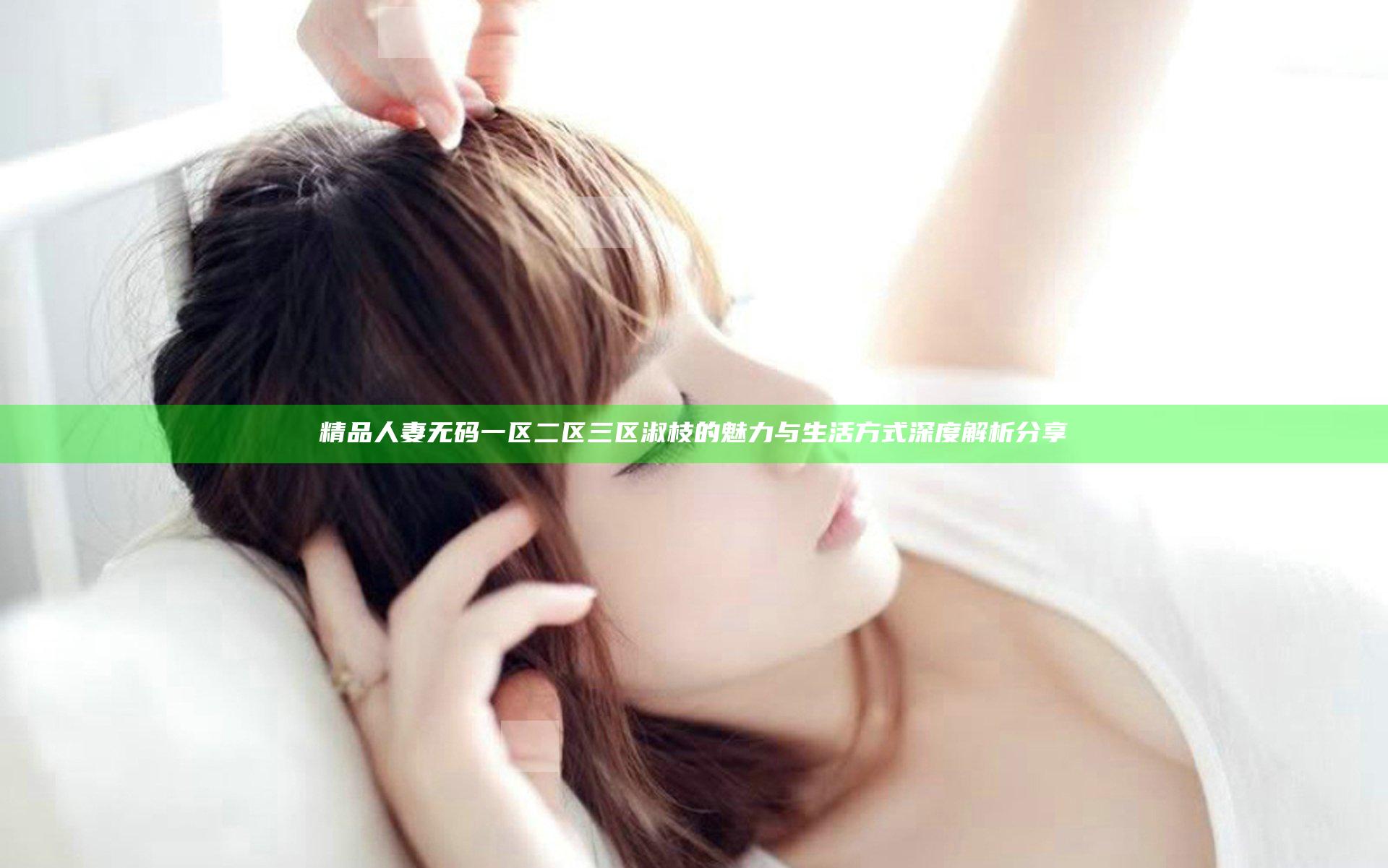 精品人妻无码一区二区三区淑枝的魅力与生活方式深度解析分享