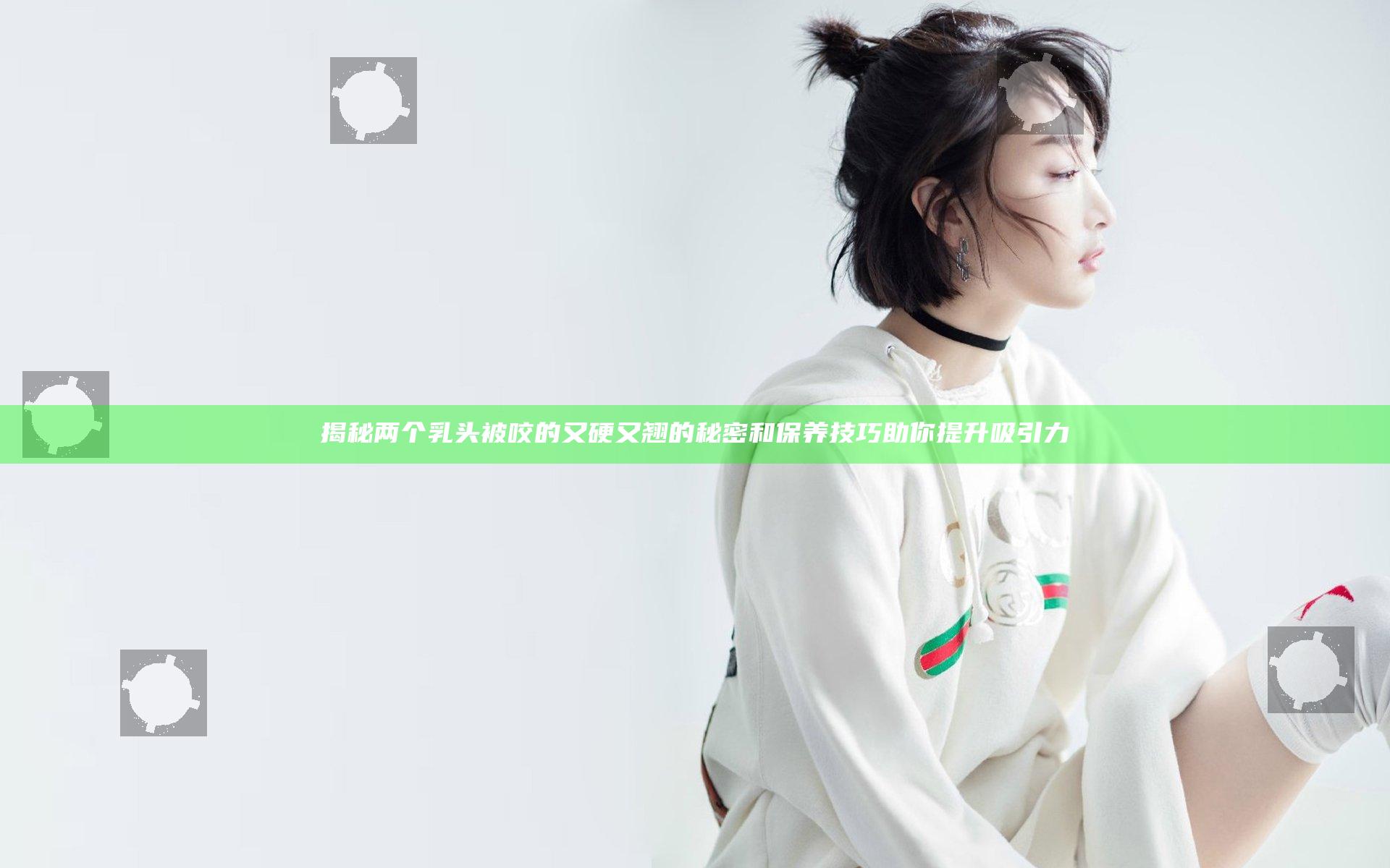 揭秘两个乳头被咬的又硬又翘的秘密和保养技巧助你提升吸引力