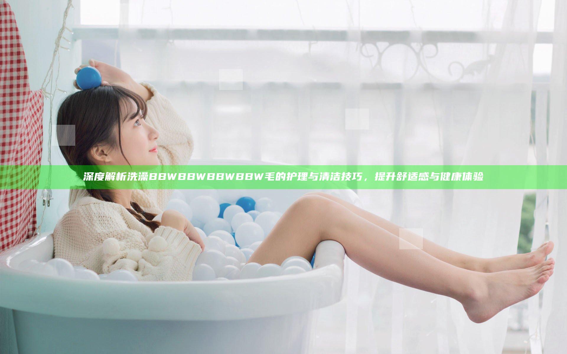 深度解析洗澡BBWBBWBBWBBW毛的护理与清洁技巧，提升舒适感与健康体验